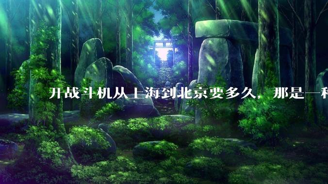 开战斗机从上海到北京要多久，那是一种什么样的体验？
